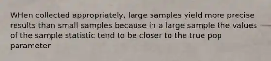 WHen collected appropriately, large samples yield more precise results than small samples because in a large sample the values of the sample statistic tend to be closer to the true pop parameter