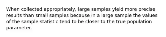 When collected appropriately, large samples yield more precise results than small samples because in a large sample the values of the sample statistic tend to be closer to the true population parameter.