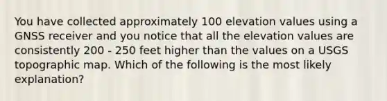 You have collected approximately 100 elevation values using a GNSS receiver and you notice that all the elevation values are consistently 200 - 250 feet higher than the values on a USGS topographic map. Which of the following is the most likely explanation?