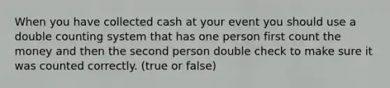 When you have collected cash at your event you should use a double counting system that has one person first count the money and then the second person double check to make sure it was counted correctly. (true or false)