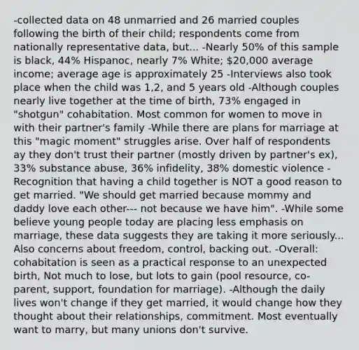 -collected data on 48 unmarried and 26 married couples following the birth of their child; respondents come from nationally representative data, but... -Nearly 50% of this sample is black, 44% Hispanoc, nearly 7% White; 20,000 average income; average age is approximately 25 -Interviews also took place when the child was 1,2, and 5 years old -Although couples nearly live together at the time of birth, 73% engaged in "shotgun" cohabitation. Most common for women to move in with their partner's family -While there are plans for marriage at this "magic moment" struggles arise. Over half of respondents ay they don't trust their partner (mostly driven by partner's ex), 33% substance abuse, 36% infidelity, 38% domestic violence -Recognition that having a child together is NOT a good reason to get married. "We should get married because mommy and daddy love each other--- not because we have him". -While some believe young people today are placing less emphasis on marriage, these data suggests they are taking it more seriously... Also concerns about freedom, control, backing out. -Overall: cohabitation is seen as a practical response to an unexpected birth, Not much to lose, but lots to gain (pool resource, co-parent, support, foundation for marriage). -Although the daily lives won't change if they get married, it would change how they thought about their relationships, commitment. Most eventually want to marry, but many unions don't survive.