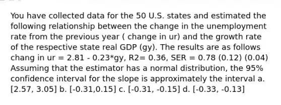 You have collected data for the 50 U.S. states and estimated the following relationship between the change in the <a href='https://www.questionai.com/knowledge/kh7PJ5HsOk-unemployment-rate' class='anchor-knowledge'>unemployment rate</a> from the previous year ( change in ur) and the growth rate of the respective state real GDP (gy). The results are as follows chang in ur = 2.81 - 0.23*gy, R2= 0.36, SER = 0.78 (0.12) (0.04) Assuming that the estimator has a normal distribution, the 95% confidence interval for the slope is approximately the interval a. [2.57, 3.05] b. [-0.31,0.15] c. [-0.31, -0.15] d. [-0.33, -0.13]