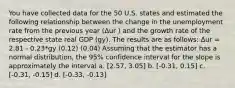 You have collected data for the 50 U.S. states and estimated the following relationship between the change in the unemployment rate from the previous year (∆ur ) and the growth rate of the respective state real GDP (gy). The results are as follows: ∆ur = 2.81 - 0.23*gy (0.12) (0.04) Assuming that the estimator has a normal distribution, the 95% confidence interval for the slope is approximately the interval a. [2.57, 3.05] b. [-0.31, 0.15] c. [-0.31, -0.15] d. [-0.33, -0.13]