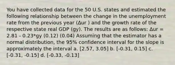 You have collected data for the 50 U.S. states and estimated the following relationship between the change in the unemployment rate from the previous year (∆ur ) and the growth rate of the respective state real GDP (gy). The results are as follows: ∆ur = 2.81 - 0.23*gy (0.12) (0.04) Assuming that the estimator has a normal distribution, the 95% confidence interval for the slope is approximately the interval a. [2.57, 3.05] b. [-0.31, 0.15] c. [-0.31, -0.15] d. [-0.33, -0.13]