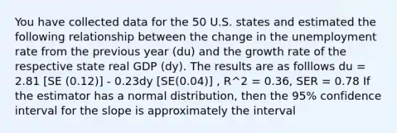 You have collected data for the 50 U.S. states and estimated the following relationship between the change in the unemployment rate from the previous year (du) and the growth rate of the respective state real GDP (dy). The results are as folllows du = 2.81 [SE (0.12)] - 0.23dy [SE(0.04)] , R^2 = 0.36, SER = 0.78 If the estimator has a normal distribution, then the 95% confidence interval for the slope is approximately the interval