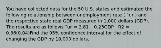 You have collected data for the 50 U.S. states and estimated the following relationship between <a href='https://www.questionai.com/knowledge/kh7PJ5HsOk-unemployment-rate' class='anchor-knowledge'>unemployment rate</a> ( ˆur ) and the respective state real GDP measured in 1,000 dollars (GDP). The results are as follows ˆur = 2.81 −0.23GDP , R2 = 0.36(0.04)Find the 95% confidence interval for the effect of changing the GDP by 10,000 dollars.