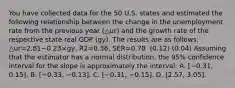 You have collected data for the 50 U.S. states and estimated the following relationship between the change in the unemployment rate from the previous year (△ur) and the growth rate of the respective state real GDP ​(gy​). The results are as​ follows: △ur=2.81−0.23×gy, R2=0.36, SER=0.78 ​ (0.12) (0.04) Assuming that the estimator has a normal​ distribution, the​ 95% confidence interval for the slope is approximately the​ interval: A. ​[−​0.31, ​0.15]. B. ​[−​0.33, −​0.13]. C. ​[−​0.31, −​0.15]. D. ​[2.57, 3.05].