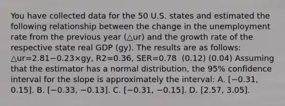 You have collected data for the 50 U.S. states and estimated the following relationship between the change in the unemployment rate from the previous year (△ur) and the growth rate of the respective state real GDP ​(gy​). The results are as​ follows: △ur=2.81−0.23×gy, R2=0.36, SER=0.78 ​ (0.12) (0.04) Assuming that the estimator has a normal​ distribution, the​ 95% confidence interval for the slope is approximately the​ interval: A. ​[−​0.31, ​0.15]. B. ​[−​0.33, −​0.13]. C. ​[−​0.31, −​0.15]. D. ​[2.57, 3.05].