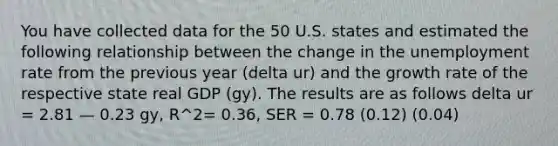 You have collected data for the 50 U.S. states and estimated the following relationship between the change in the unemployment rate from the previous year (delta ur) and the growth rate of the respective state real GDP (gy). The results are as follows delta ur = 2.81 — 0.23 gy, R^2= 0.36, SER = 0.78 (0.12) (0.04)