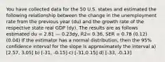 You have collected data for the 50 U.S. states and estimated the following relationship between the change in the unemployment rate from the previous year (du) and the growth rate of the respective state real GDP (dy). The results are as follows estimated du = 2.81 — 0.23dy, R2= 0.36, SER = 0.78 (0.12) (0.04) If the estimator has a normal distribution, then the 95% confidence interval for the slope is approximately the interval a) [2.57, 3.05] b) [-31, -0.15] c) [-31,0.15] d) [-33, -0.13]