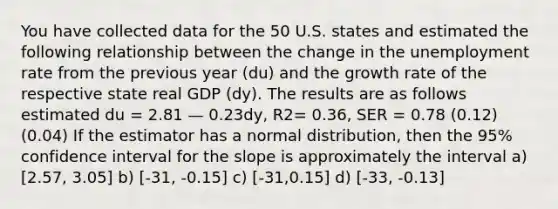 You have collected data for the 50 U.S. states and estimated the following relationship between the change in the <a href='https://www.questionai.com/knowledge/kh7PJ5HsOk-unemployment-rate' class='anchor-knowledge'>unemployment rate</a> from the previous year (du) and the growth rate of the respective state real GDP (dy). The results are as follows estimated du = 2.81 — 0.23dy, R2= 0.36, SER = 0.78 (0.12) (0.04) If the estimator has a normal distribution, then the 95% confidence interval for the slope is approximately the interval a) [2.57, 3.05] b) [-31, -0.15] c) [-31,0.15] d) [-33, -0.13]