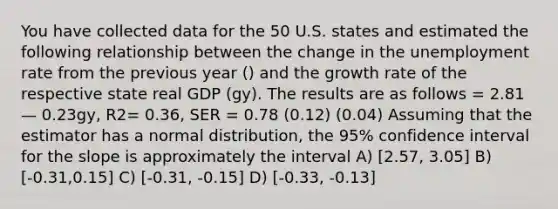 You have collected data for the 50 U.S. states and estimated the following relationship between the change in the unemployment rate from the previous year () and the growth rate of the respective state real GDP (gy). The results are as follows = 2.81 — 0.23gy, R2= 0.36, SER = 0.78 (0.12) (0.04) Assuming that the estimator has a normal distribution, the 95% confidence interval for the slope is approximately the interval A) [2.57, 3.05] B) [-0.31,0.15] C) [-0.31, -0.15] D) [-0.33, -0.13]