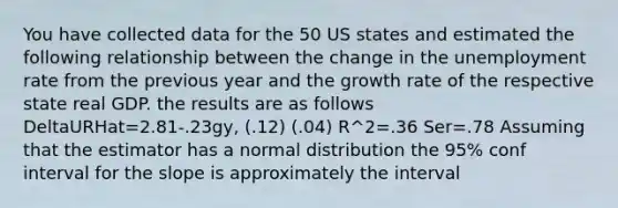 You have collected data for the 50 US states and estimated the following relationship between the change in the unemployment rate from the previous year and the growth rate of the respective state real GDP. the results are as follows DeltaURHat=2.81-.23gy, (.12) (.04) R^2=.36 Ser=.78 Assuming that the estimator has a normal distribution the 95% conf interval for the slope is approximately the interval