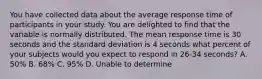 You have collected data about the average response time of participants in your study. You are delighted to find that the variable is normally distributed. The mean response time is 30 seconds and the standard deviation is 4 seconds what percent of your subjects would you expect to respond in 26-34 seconds? A. 50% B. 68% C. 95% D. Unable to determine