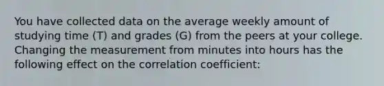 You have collected data on the average weekly amount of studying time ​(T​) and grades ​(G​) from the peers at your college. Changing the measurement from minutes into hours has the following effect on the correlation​ coefficient: