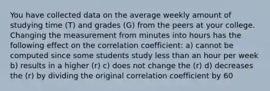 You have collected data on the average weekly amount of studying time (T) and grades (G) from the peers at your college. Changing the measurement from minutes into hours has the following effect on the correlation coefficient: a) cannot be computed since some students study less than an hour per week b) results in a higher (r) c) does not change the (r) d) decreases the (r) by dividing the original correlation coefficient by 60