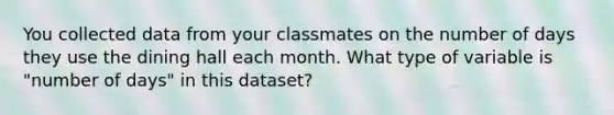 You collected data from your classmates on the number of days they use the dining hall each month. What type of variable is "number of days" in this dataset?