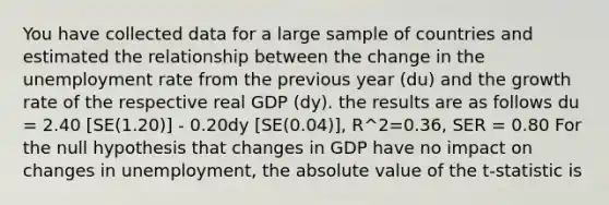 You have collected data for a large sample of countries and estimated the relationship between the change in the unemployment rate from the previous year (du) and the growth rate of the respective real GDP (dy). the results are as follows du = 2.40 [SE(1.20)] - 0.20dy [SE(0.04)], R^2=0.36, SER = 0.80 For the null hypothesis that changes in GDP have no impact on changes in unemployment, the absolute value of the t-statistic is