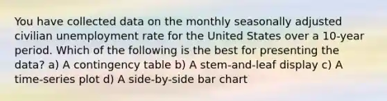 You have collected data on the monthly seasonally adjusted civilian unemployment rate for the United States over a 10-year period. Which of the following is the best for presenting the data? a) A contingency table b) A stem-and-leaf display c) A time-series plot d) A side-by-side bar chart