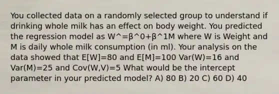 You collected data on a randomly selected group to understand if drinking whole milk has an effect on body weight. You predicted the regression model as W^=β^0+β^1M where W is Weight and M is daily whole milk consumption (in ml). Your analysis on the data showed that E[W]=80 and E[M]=100 Var(W)=16 and Var(M)=25 and Cov(W,V)=5 What would be the intercept parameter in your predicted model? A) 80 B) 20 C) 60 D) 40