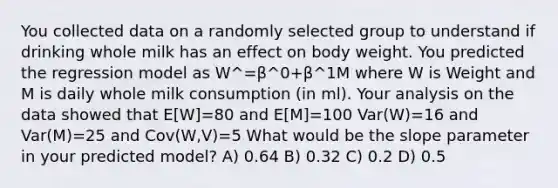 You collected data on a randomly selected group to understand if drinking whole milk has an effect on body weight. You predicted the regression model as W^=β^0+β^1M where W is Weight and M is daily whole milk consumption (in ml). Your analysis on the data showed that E[W]=80 and E[M]=100 Var(W)=16 and Var(M)=25 and Cov(W,V)=5 What would be the slope parameter in your predicted model? A) 0.64 B) 0.32 C) 0.2 D) 0.5