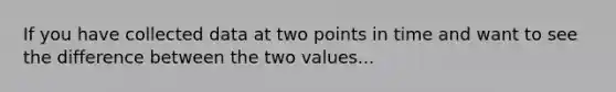 If you have collected data at two points in time and want to see the difference between the two values...