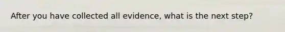 After you have collected all evidence, what is the next step?