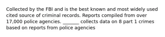 Collected by the FBI and is the best known and most widely used cited source of criminal records. Reports compiled from over 17,000 police agencies. _______ collects data on 8 part 1 crimes based on reports from police agencies