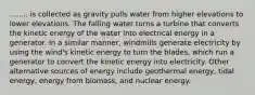 ........ is collected as gravity pulls water from higher elevations to lower elevations. The falling water turns a turbine that converts the kinetic energy of the water into electrical energy in a generator. In a similar manner, windmills generate electricity by using the wind's kinetic energy to turn the blades, which run a generator to convert the kinetic energy into electricity. Other alternative sources of energy include geothermal energy, tidal energy, energy from biomass, and nuclear energy.