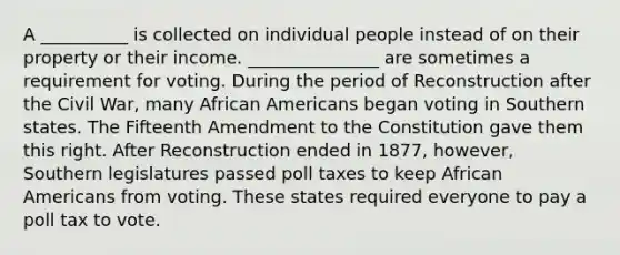 A __________ is collected on individual people instead of on their property or their income. _______________ are sometimes a requirement for voting. During the period of Reconstruction after the Civil War, many African Americans began voting in Southern states. The Fifteenth Amendment to the Constitution gave them this right. After Reconstruction ended in 1877, however, Southern legislatures passed poll taxes to keep African Americans from voting. These states required everyone to pay a poll tax to vote.