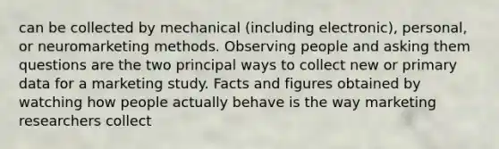 can be collected by mechanical (including electronic), personal, or neuromarketing methods. Observing people and asking them questions are the two principal ways to collect new or primary data for a marketing study. Facts and figures obtained by watching how people actually behave is the way marketing researchers collect