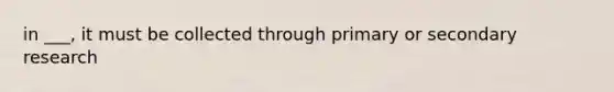 in ___, it must be collected through primary or secondary research