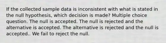 If the collected sample data is inconsistent with what is stated in the null hypothesis, which decision is made? Multiple choice question. The null is accepted. The null is rejected and the alternative is accepted. The alternative is rejected and the null is accepted.. We fail to reject the null.