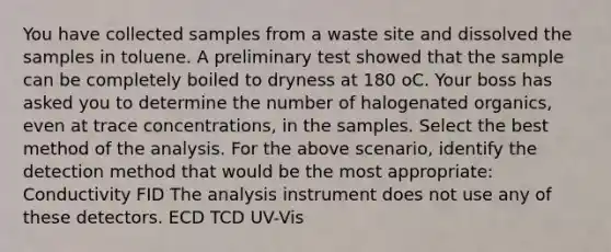 You have collected samples from a waste site and dissolved the samples in toluene. A preliminary test showed that the sample can be completely boiled to dryness at 180 oC. Your boss has asked you to determine the number of halogenated organics, even at trace concentrations, in the samples. Select the best method of the analysis. For the above scenario, identify the detection method that would be the most appropriate: Conductivity FID The analysis instrument does not use any of these detectors. ECD TCD UV-Vis