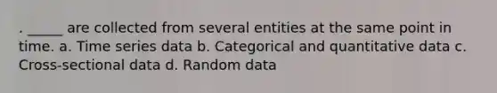 . _____ are collected from several entities at the same point in time. a. Time series data b. Categorical and quantitative data c. Cross-sectional data d. Random data