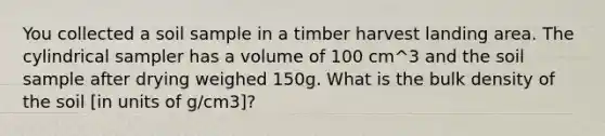 You collected a soil sample in a timber harvest landing area. The cylindrical sampler has a volume of 100 cm^3 and the soil sample after drying weighed 150g. What is the bulk density of the soil [in units of g/cm3]?