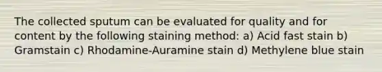 The collected sputum can be evaluated for quality and for content by the following staining method: a) Acid fast stain b) Gramstain c) Rhodamine-Auramine stain d) Methylene blue stain