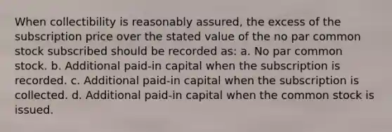 When collectibility is reasonably assured, the excess of the subscription price over the stated value of the no par common stock subscribed should be recorded as: a. No par common stock. b. Additional paid-in capital when the subscription is recorded. c. Additional paid-in capital when the subscription is collected. d. Additional paid-in capital when the common stock is issued.