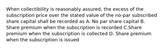 When collectibility is reasonably assured, the excess of the subscription price over the stated value of the no-par subscribed share capital shall be recorded as A. No par share capital B. Share premium when the subscription is recorded C.Share premium when the subscription is collected D. Share premium when the subscription is issued