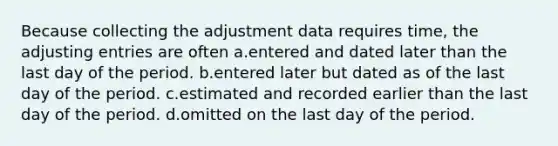 Because collecting the adjustment data requires time, the adjusting entries are often a.entered and dated later than the last day of the period. b.entered later but dated as of the last day of the period. c.estimated and recorded earlier than the last day of the period. d.omitted on the last day of the period.