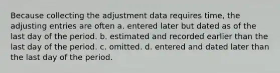 Because collecting the adjustment data requires time, the adjusting entries are often a. entered later but dated as of the last day of the period. b. estimated and recorded earlier than the last day of the period. c. omitted. d. entered and dated later than the last day of the period.