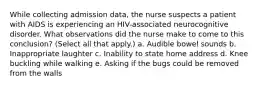 While collecting admission data, the nurse suspects a patient with AIDS is experiencing an HIV-associated neurocognitive disorder. What observations did the nurse make to come to this conclusion? (Select all that apply.) a. Audible bowel sounds b. Inappropriate laughter c. Inability to state home address d. Knee buckling while walking e. Asking if the bugs could be removed from the walls