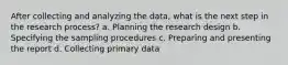 After collecting and analyzing the data, what is the next step in the research process? a. Planning the research design b. Specifying the sampling procedures c. Preparing and presenting the report d. Collecting primary data