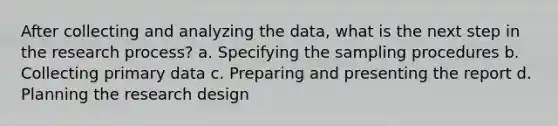 After collecting and analyzing the data, what is the next step in the research process? a. Specifying the sampling procedures b. Collecting primary data c. Preparing and presenting the report d. Planning the research design