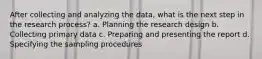 After collecting and analyzing the data, what is the next step in the research process? a. Planning the research design b. Collecting primary data c. Preparing and presenting the report d. Specifying the sampling procedures