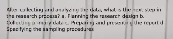 After collecting and analyzing the data, what is the next step in the research process? a. Planning the research design b. Collecting primary data c. Preparing and presenting the report d. Specifying the sampling procedures