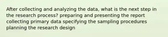 After collecting and analyzing the data, what is the next step in the research process? preparing and presenting the report collecting primary data specifying the sampling procedures planning the research design