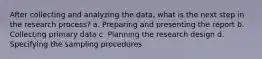 After collecting and analyzing the data, what is the next step in the research process? a. Preparing and presenting the report b. Collecting primary data c. Planning the research design d. Specifying the sampling procedures