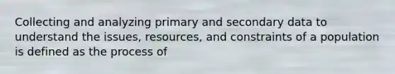 Collecting and analyzing primary and secondary data to understand the issues, resources, and constraints of a population is defined as the process of