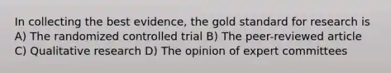 In collecting the best evidence, the gold standard for research is A) The randomized controlled trial B) The peer-reviewed article C) Qualitative research D) The opinion of expert committees